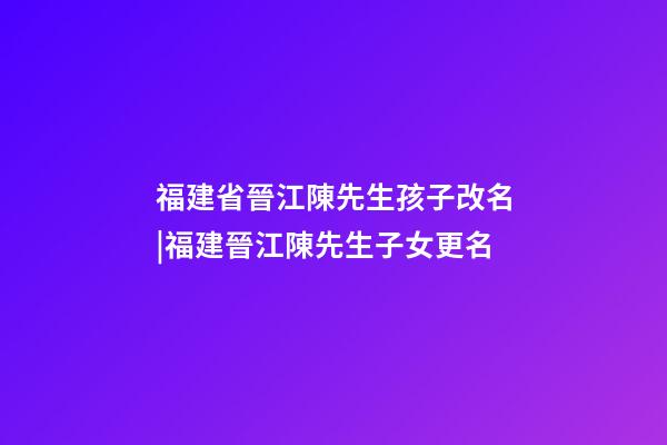 福建省晉江陳先生孩子改名|福建晉江陳先生子女更名-第1張-公司起名-玄機(jī)派